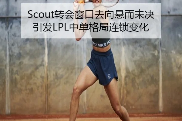 Scout转会窗口去向悬而未决引发LPL中单格局连锁变化