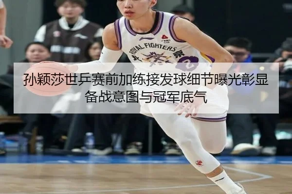 孙颖莎世乒赛前加练接发球细节曝光彰显备战意图与冠军底气