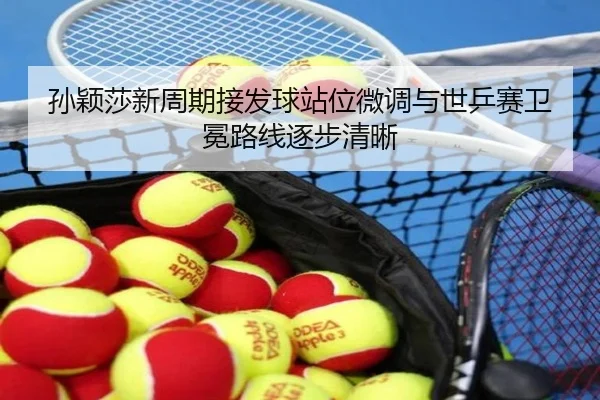孙颖莎新周期接发球站位微调与世乒赛卫冕路线逐步清晰