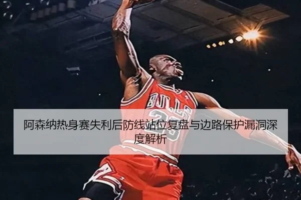 阿森纳热身赛失利后防线站位复盘与边路保护漏洞深度解析