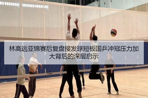 林高远亚锦赛后复盘接发球短板国乒冲冠压力加大背后的深层启示
