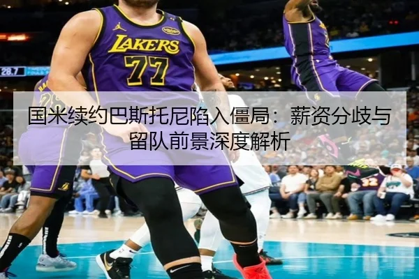 国米续约巴斯托尼陷入僵局：薪资分歧与留队前景深度解析