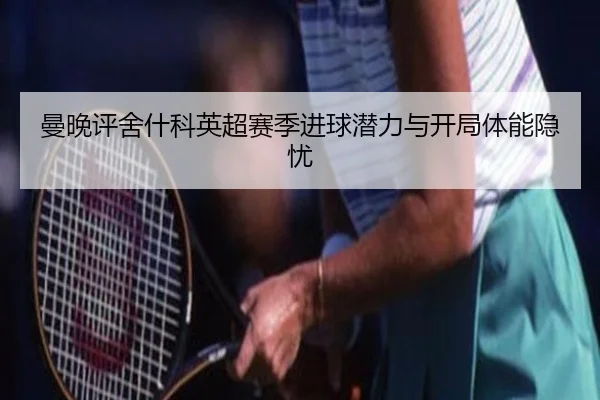 曼晚评舍什科英超赛季进球潜力与开局体能隐忧